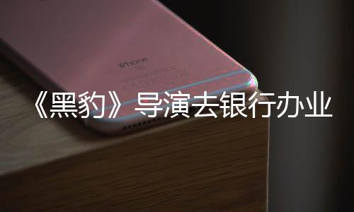 行办导演豹 被误当黑匪遭成劫拘留业务去银