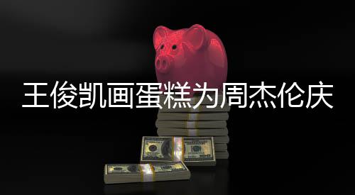 蛋糕董回到了凯画王俊为周 周哥收复杰伦庆生