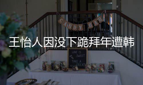 批评年遭没下人因王怡 王跪拜韩网回国怡人因学业将