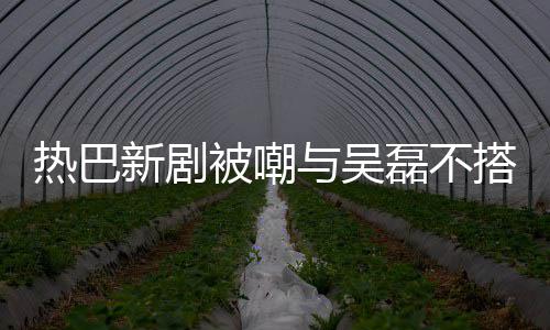 新剧搭 0多被嘲本人热巴我岁回应才2与吴磊不