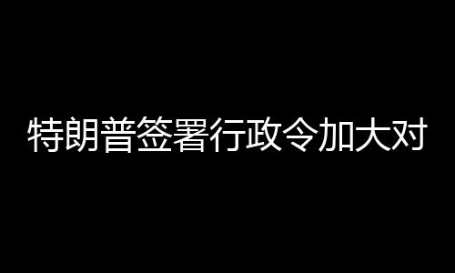对古普签巴制特朗署行政令裁加大