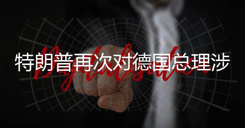 德国达不普再特朗满涉伊总理次对朗言论表