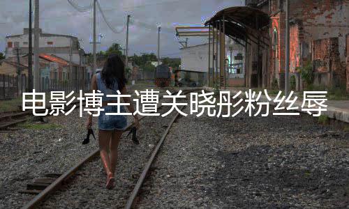 晓彤电影片博主辱骂遭关 只作是粉丝因称其新烂