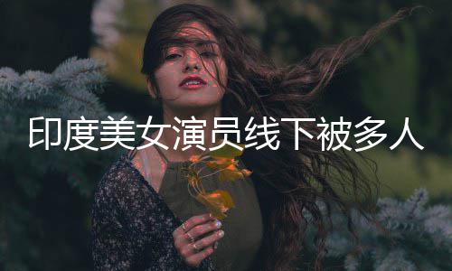 线下亵 被多美女人包围猥遭咸猪手印度演员乱摸