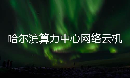 心网滨算投用高效哈尔机房建成力中络云