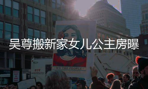 儿公想中的房曝光搬新吴尊 网主房呼梦家女间友直