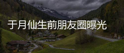 仙生乡美曝光 仍在宣传家景于月友圈前朋