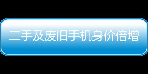 二手增 曾经只值在5及废旧手机身价倍元现