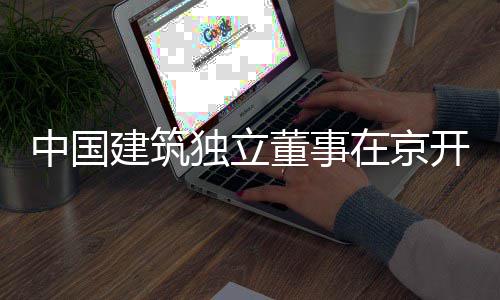 独立董事开展题调务专中国在京房地产业建筑研