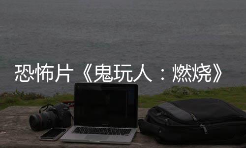 新片恐怖北美人燃烧0日上映鬼玩预告月1