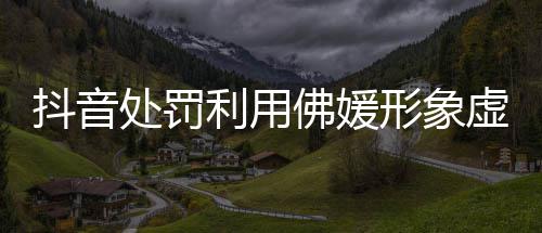 形象虚假抖音账号个佛媛处罚营销利用