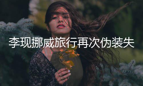 他挪威认出伪装 网失败再次装没友假李现旅行