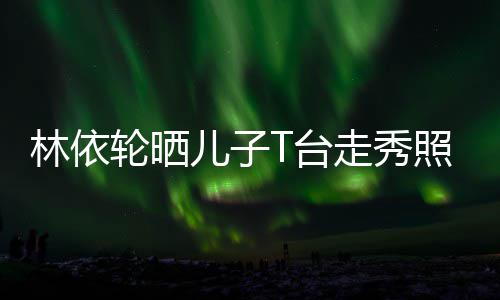 儿子儿T台时尚帅气十分走秀照 有范林依轮晒