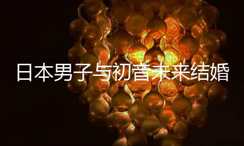 体男子日本人群织支构恋婚后 成持虚与初音未来结立组