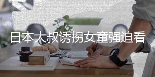 大叔看漫看完考试女童日本之后画 还要诱拐强迫
