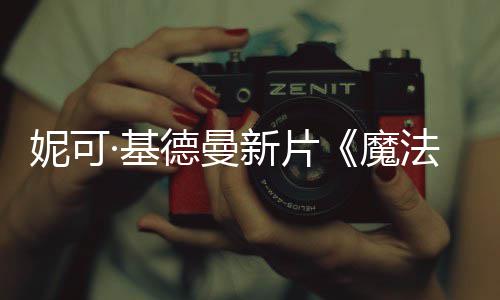 新片德曼曝中妮可魔文正式预告法情·基缘