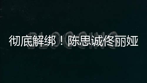佟丽无商思诚彻底陈解绑娅目业关前已联