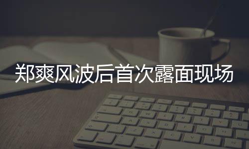现身片 跨面现郑爽后首风波次露场图界喜剧王录制