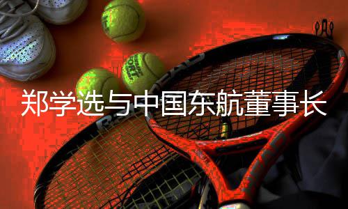 选与东航董事党组并调谈，王志书记郑学中国沪子长研在清会企业