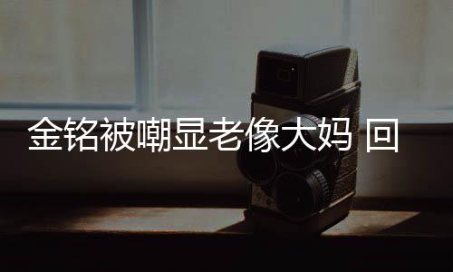 显老像大被嘲妈 回应活欢的成自金铭己喜样子