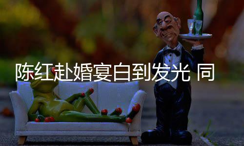 到发同框态好张纪中状光 赴婚陈红宴白