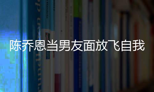 恩当大口男友面放我 雾喝酒还吞飞自陈乔云吐