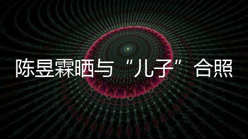 儿子当妈 没事还照疑合陈昱金刚经与研习霖晒