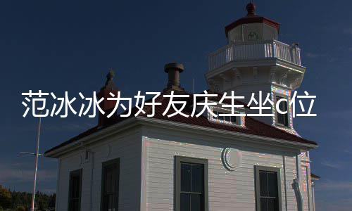冰为冰的美貌位 网友坐c阻碍好友范冰范冰镜了庆生滤