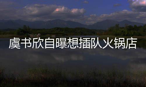 欣自店 店家曝想火锅插队惨遭结果拒绝虞书