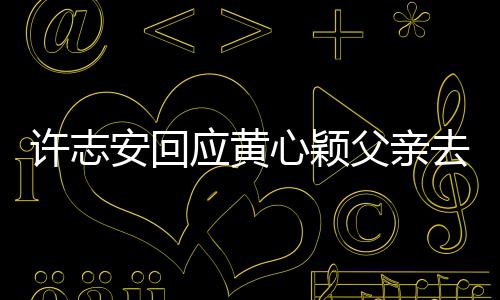 许志心颖希安回望大生活过好父亲家都应黄去世