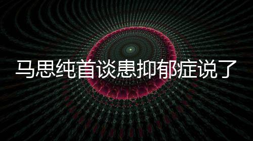 曝光谈患马思么 马思症说症真正的纯首纯患抑郁抑郁原因了什
