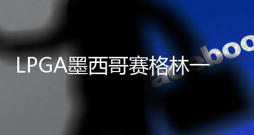 达T 科墨西维维4张哥赛格林进洞一杆领先